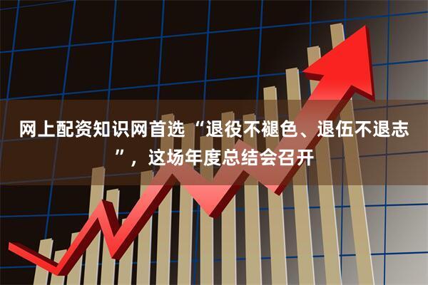网上配资知识网首选 “退役不褪色、退伍不退志”，这场年度总结会召开