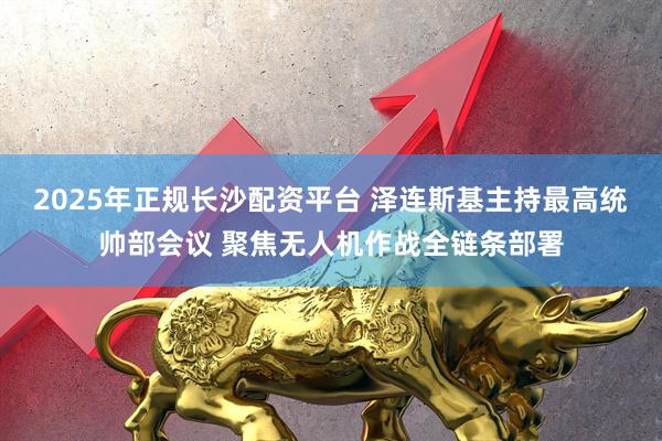 2025年正规长沙配资平台 泽连斯基主持最高统帅部会议 聚焦无人机作战全链条部署