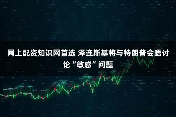 网上配资知识网首选 泽连斯基将与特朗普会晤讨论“敏感”问题