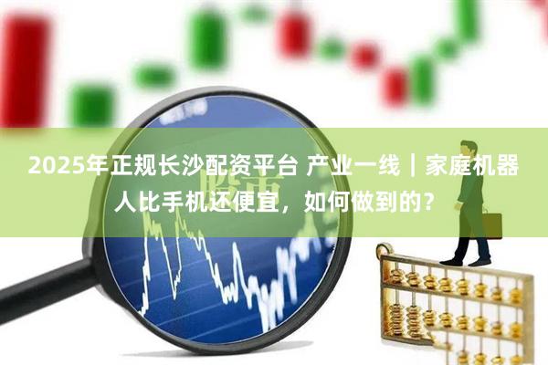 2025年正规长沙配资平台 产业一线｜家庭机器人比手机还便宜，如何做到的？