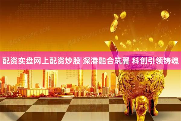 配资实盘网上配资炒股 深港融合筑翼 科创引领铸魂