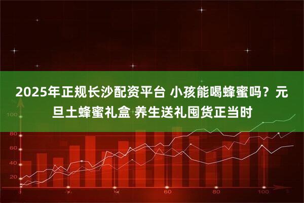 2025年正规长沙配资平台 小孩能喝蜂蜜吗？元旦土蜂蜜礼盒 养生送礼囤货正当时
