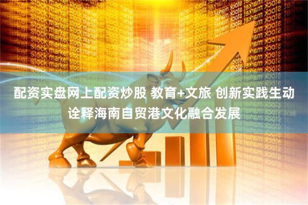 配资实盘网上配资炒股 教育+文旅 创新实践生动诠释海南自贸港文化融合发展