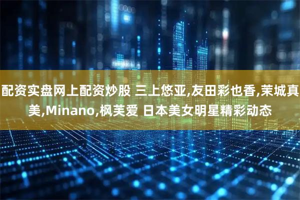 配资实盘网上配资炒股 三上悠亚,友田彩也香,茉城真美,Minano,枫芙爱 日本美女明星精彩动态