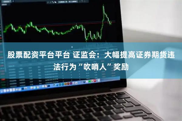 股票配资平台平台 证监会：大幅提高证券期货违法行为“吹哨人”奖励