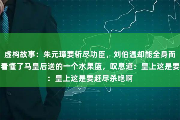 虚构故事：朱元璋要斩尽功臣，刘伯温却能全身而退，只因他看懂了马皇后送的一个水果篮，叹息道：皇上这是要赶尽杀绝啊