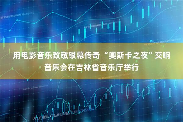 用电影音乐致敬银幕传奇 “奥斯卡之夜”交响音乐会在吉林省音乐厅举行
