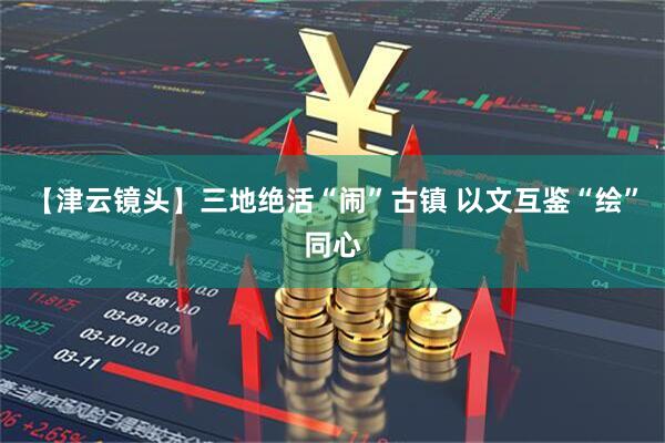 【津云镜头】三地绝活“闹”古镇 以文互鉴“绘”同心