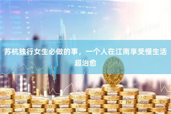苏杭独行女生必做的事，一个人在江南享受慢生活超治愈