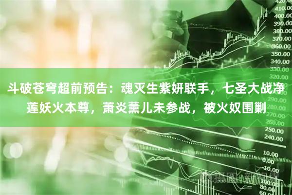 斗破苍穹超前预告：魂灭生紫妍联手，七圣大战净莲妖火本尊，萧炎薰儿未参战，被火奴围剿