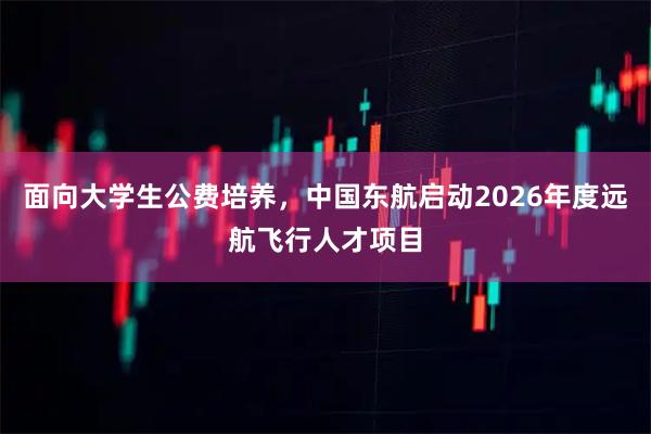 面向大学生公费培养，中国东航启动2026年度远航飞行人才项目