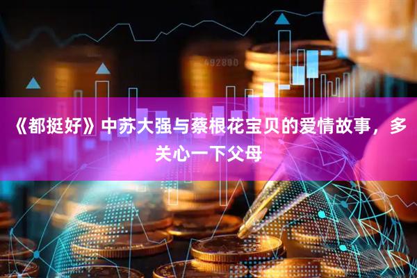 《都挺好》中苏大强与蔡根花宝贝的爱情故事，多关心一下父母