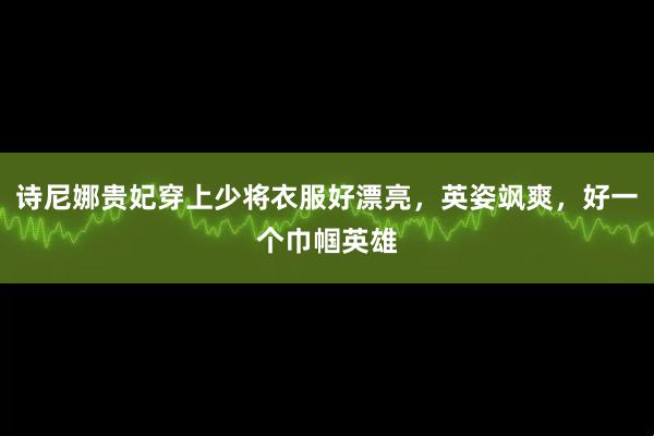诗尼娜贵妃穿上少将衣服好漂亮，英姿飒爽，好一个巾帼英雄