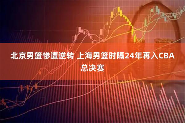 北京男篮惨遭逆转 上海男篮时隔24年再入CBA总决赛