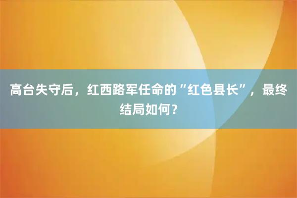高台失守后，红西路军任命的“红色县长”，最终结局如何？