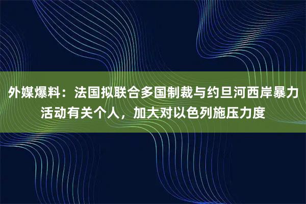 外媒爆料：法国拟联合多国制裁与约旦河西岸暴力活动有关个人，加大对以色列施压力度